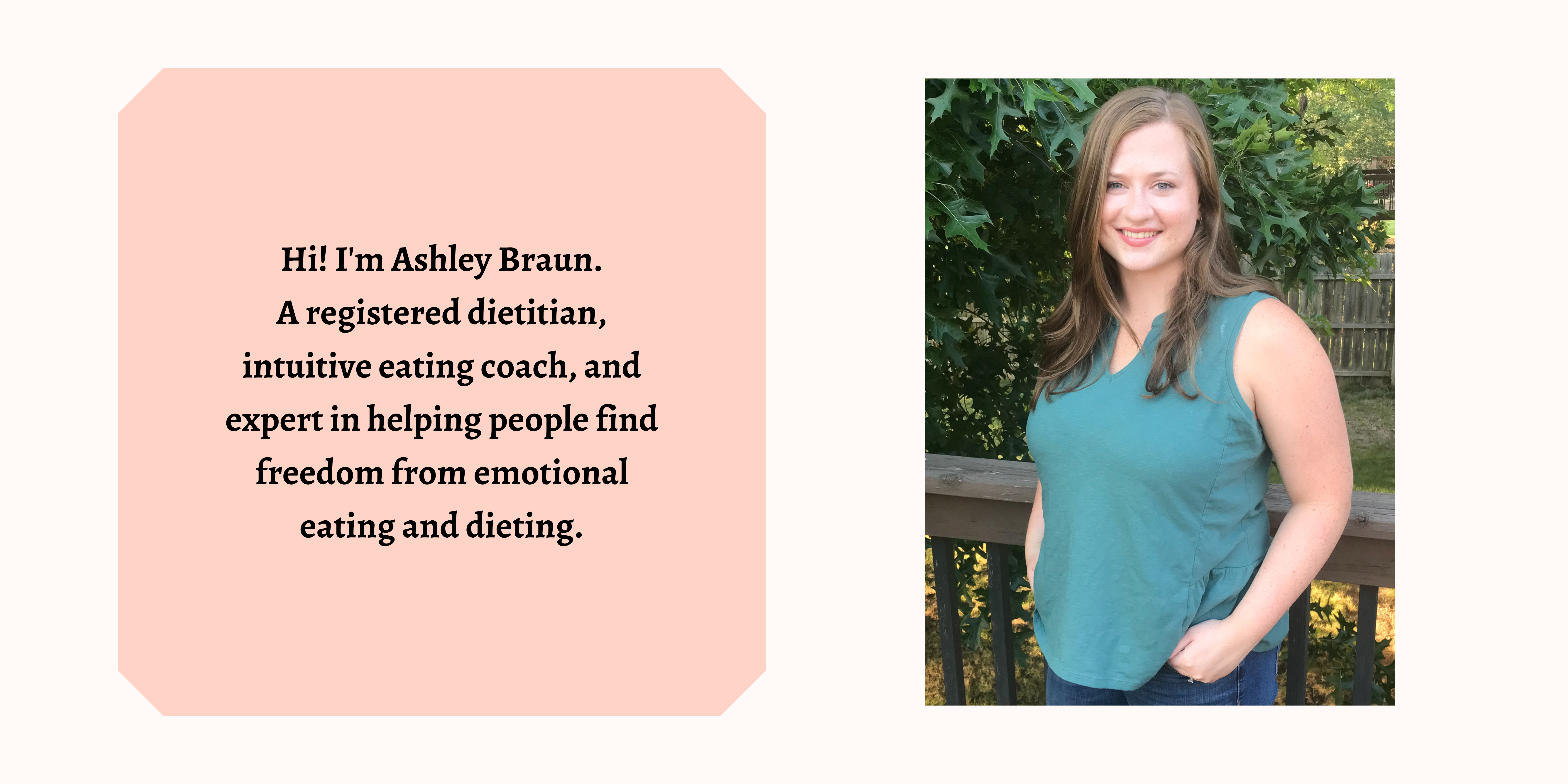 Photo of owner of Food Peace Nutrition and text that says "Hi! I'm Ashley Braun. A registered dietitian, intuitive eating coach, and expert in helping people find freedom from emotional eating and dieting"